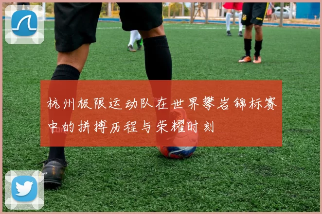 杭州极限运动队在世界攀岩锦标赛中的拼搏历程与荣耀时刻