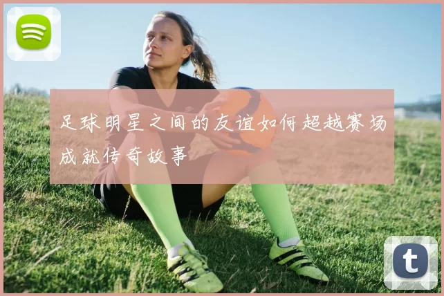足球明星之间的友谊如何超越赛场成就传奇故事