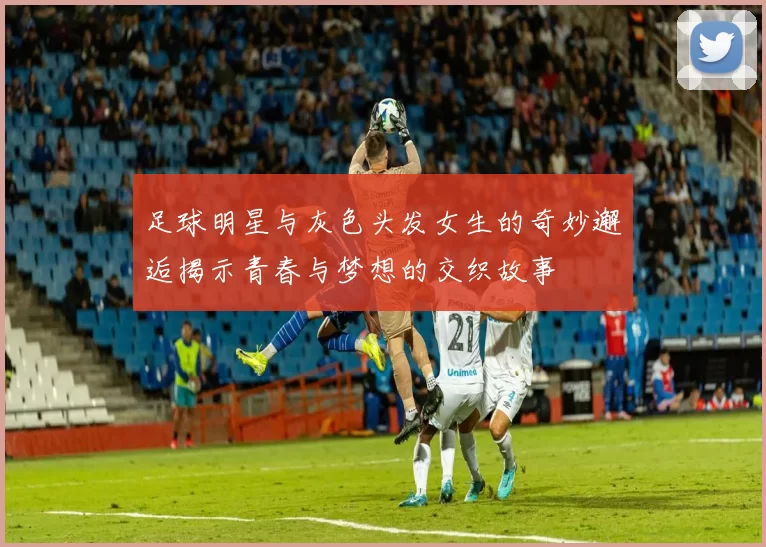 足球明星与灰色头发女生的奇妙邂逅揭示青春与梦想的交织故事
