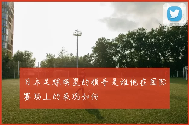 日本足球明星的旗手是谁他在国际赛场上的表现如何