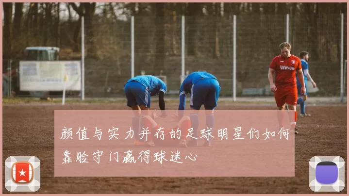 颜值与实力并存的足球明星们如何靠脸守门赢得球迷心