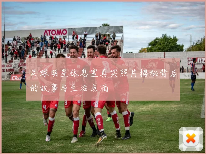 足球明星休息室真实照片揭秘背后的故事与生活点滴