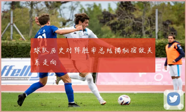 球队历史对阵胜率总结揭秘宿敌关系走向
