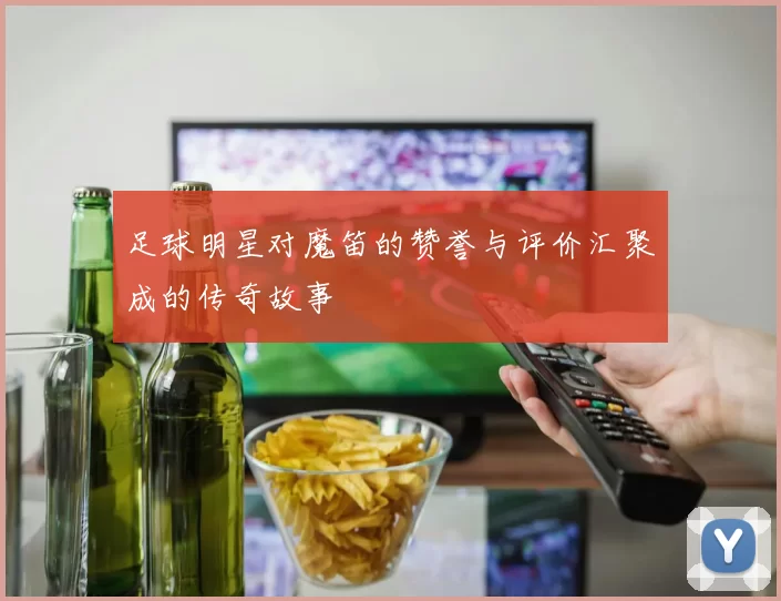 足球明星对魔笛的赞誉与评价汇聚成的传奇故事