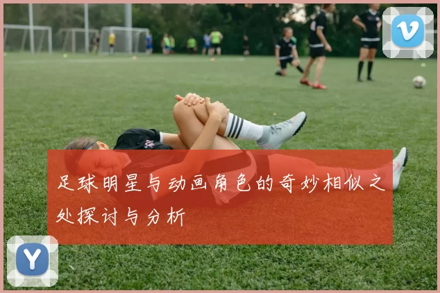 足球明星与动画角色的奇妙相似之处探讨与分析