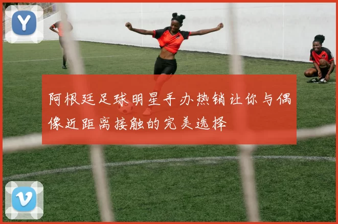 阿根廷足球明星手办热销让你与偶像近距离接触的完美选择