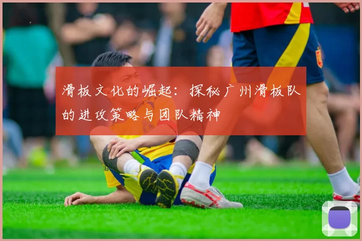 滑板文化的崛起：探秘广州滑板队的进攻策略与团队精神