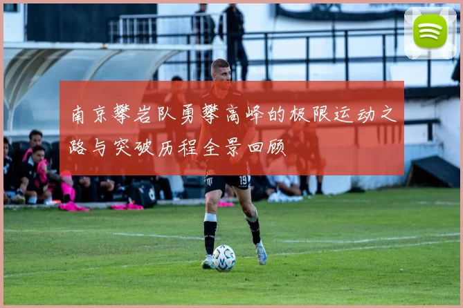 南京攀岩队勇攀高峰的极限运动之路与突破历程全景回顾