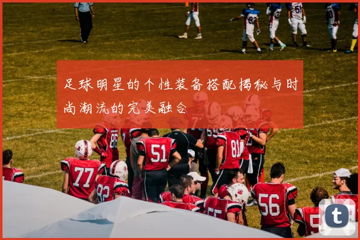 足球明星的个性装备搭配揭秘与时尚潮流的完美融合