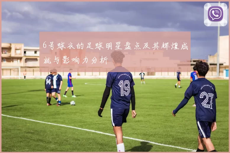 6号球衣的足球明星盘点及其辉煌成就与影响力分析