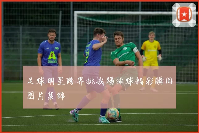 足球明星跨界挑战踢排球精彩瞬间图片集锦