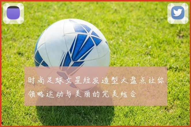 时尚足球女星短发造型大盘点让你领略运动与美丽的完美结合