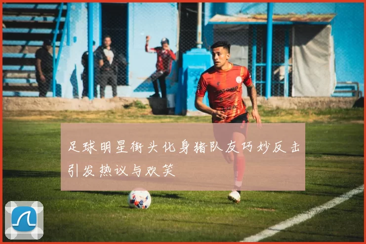 足球明星街头化身猪队友巧妙反击引发热议与欢笑