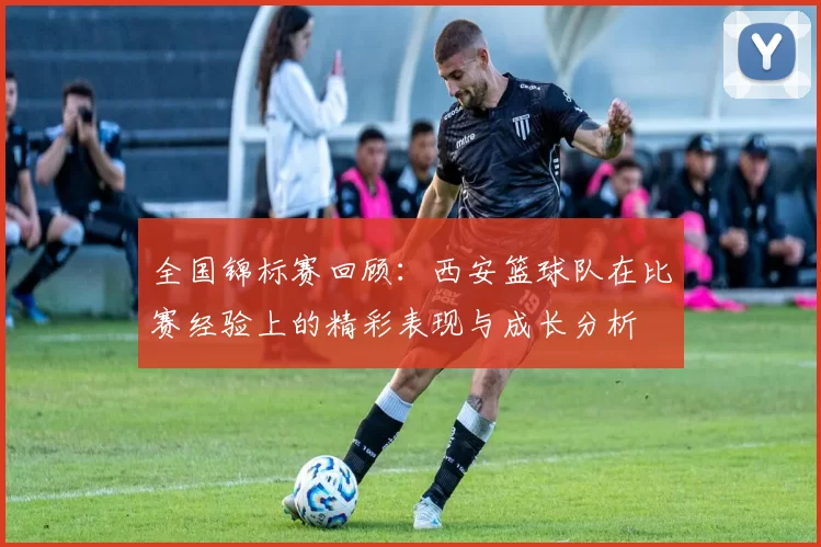 全国锦标赛回顾：西安篮球队在比赛经验上的精彩表现与成长分析