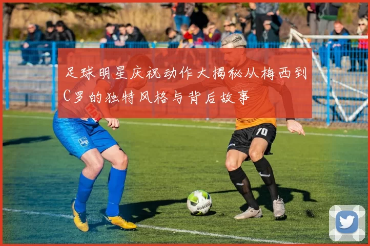 足球明星庆祝动作大揭秘从梅西到C罗的独特风格与背后故事