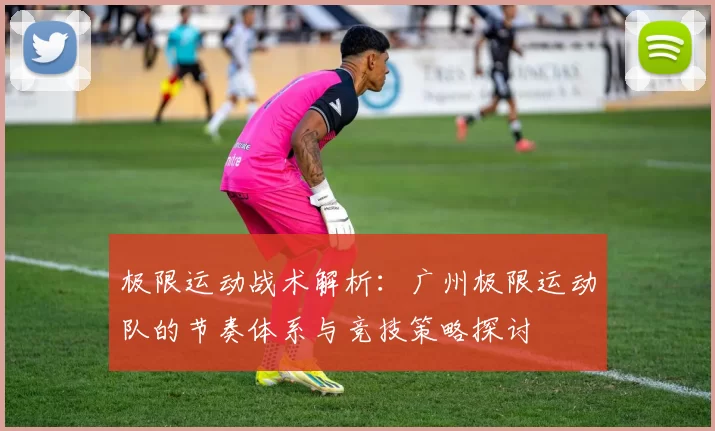 极限运动战术解析：广州极限运动队的节奏体系与竞技策略探讨