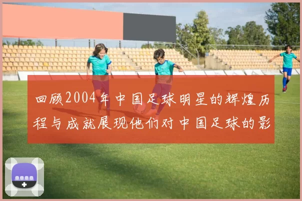 回顾2004年中国足球明星的辉煌历程与成就展现他们对中国足球的影响力