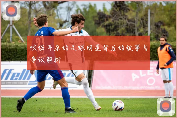 咬伤耳朵的足球明星背后的故事与争议解析