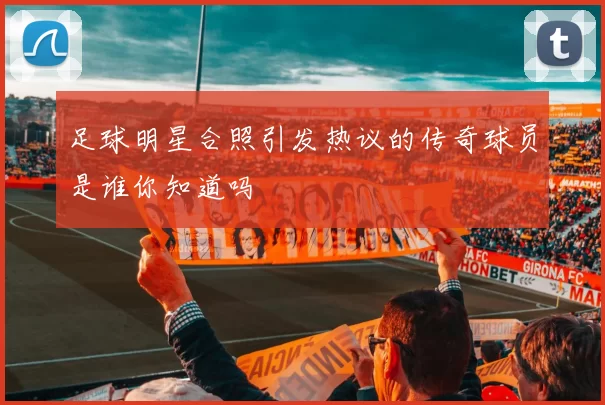 足球明星合照引发热议的传奇球员是谁你知道吗