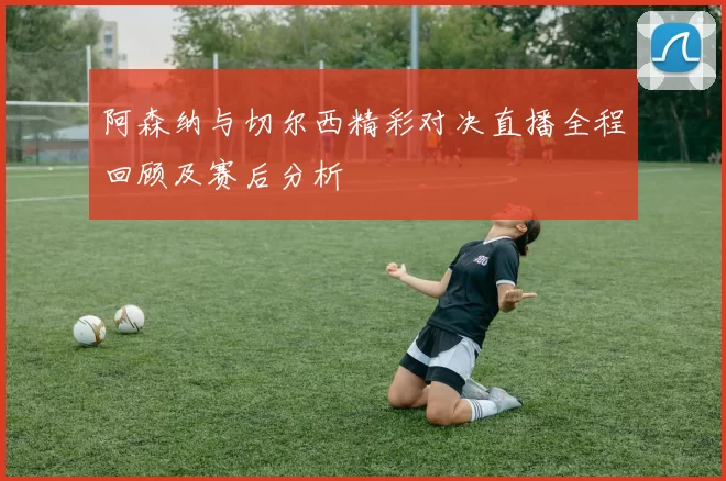 阿森纳与切尔西精彩对决直播全程回顾及赛后分析
