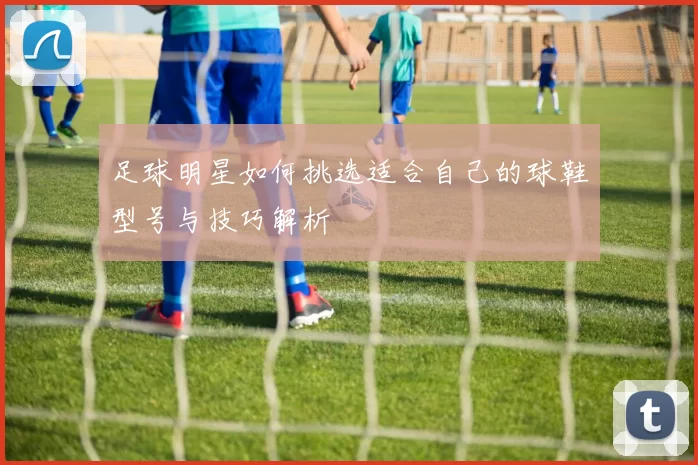 足球明星如何挑选适合自己的球鞋型号与技巧解析
