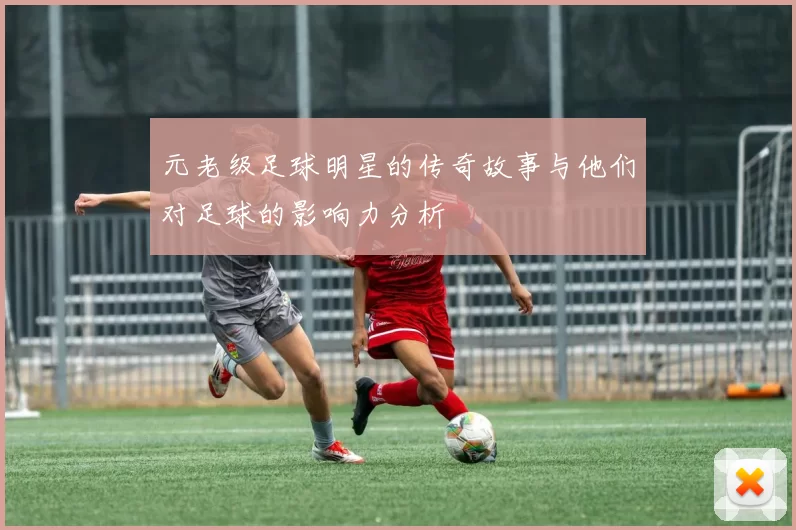 元老级足球明星的传奇故事与他们对足球的影响力分析