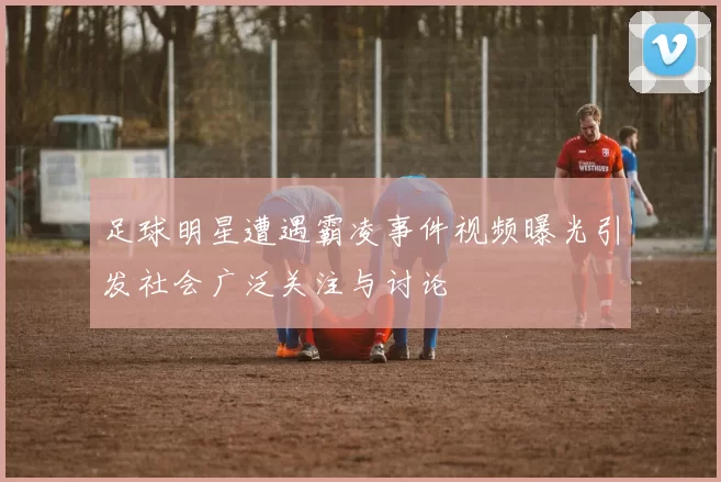 足球明星遭遇霸凌事件视频曝光引发社会广泛关注与讨论