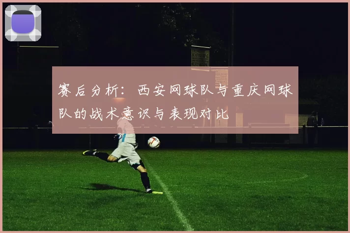 赛后分析：西安网球队与重庆网球队的战术意识与表现对比