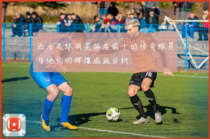 西方足球明星排名前十的传奇球员与他们的辉煌成就分析